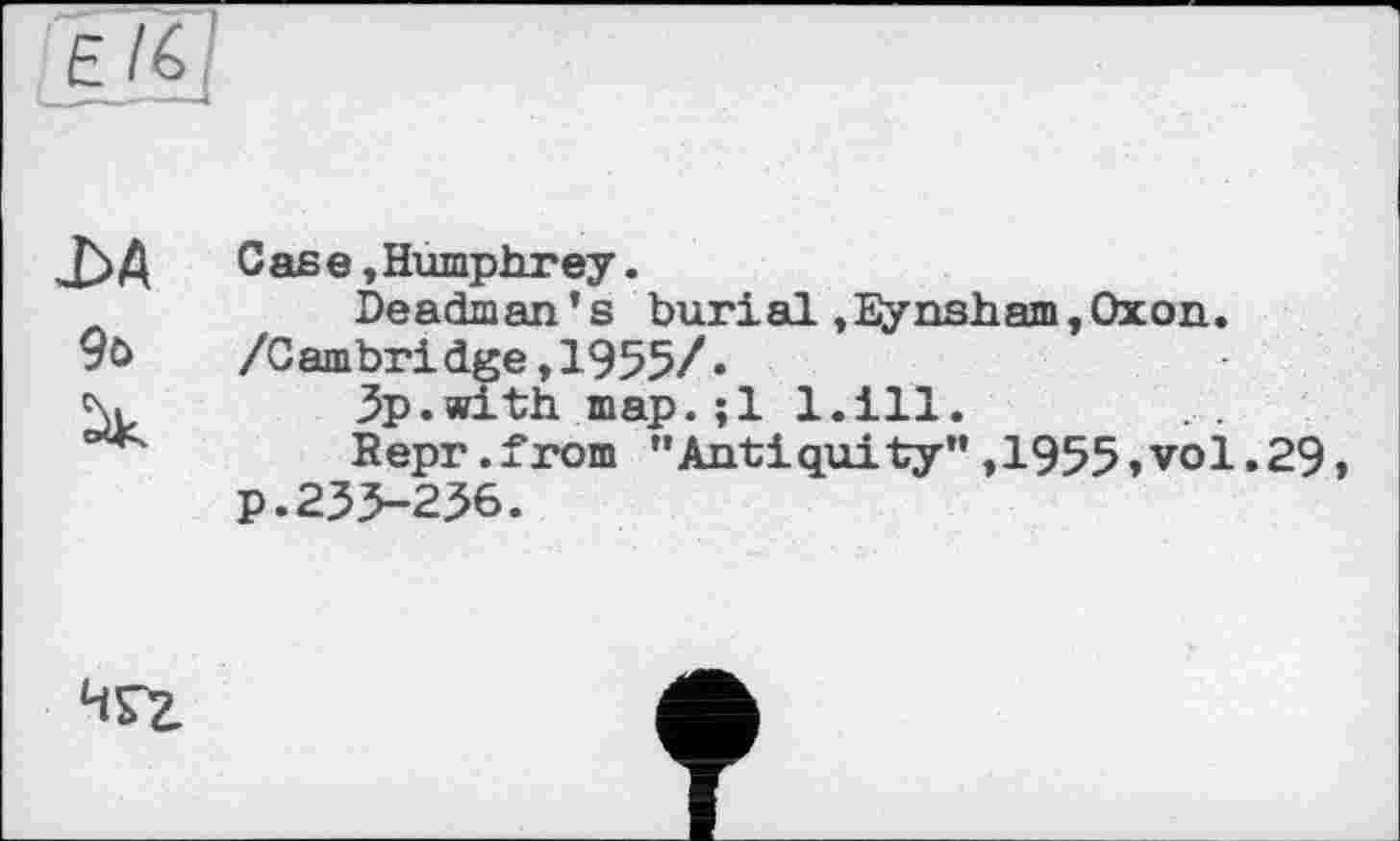 ﻿Е%]
j3A Gase »Humphrey.
Deadman’s burial,Eynsham,Oxon. 9t>	/Cambridge, 1955/»
%	3p.with map.;l l.ill.
Bepr.from ”Antiquity”,1955,vol.29, p.233-236.
